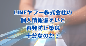 LINEヤフー株式会社の個人情報漏えいと再発防止策は十分なのか？