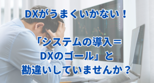 DXがうまくいかない！「システムの導入＝DXのゴール」と勘違いしていませんか？