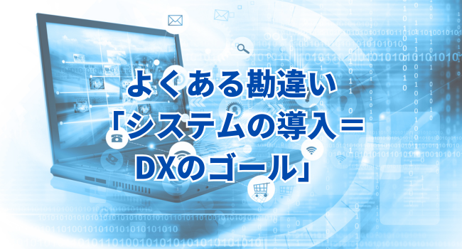 よくある勘違い「システムの導入＝DXのゴール」