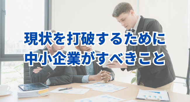 現状を打破するために、中小企業がすべきこと